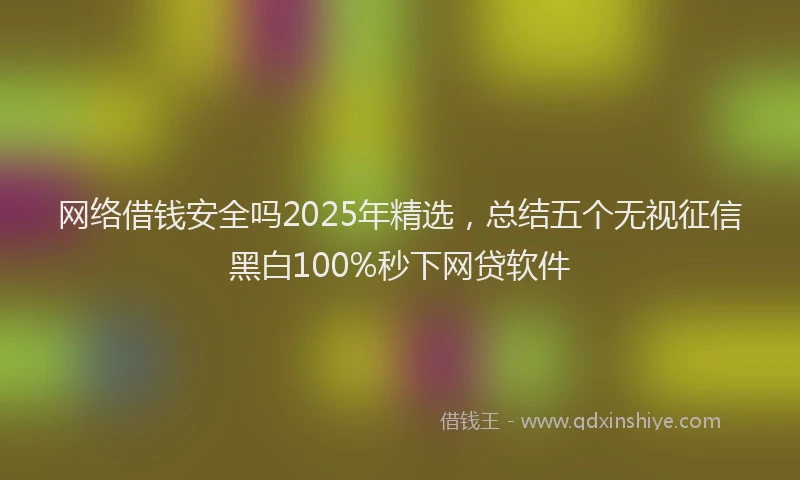 网络借钱安全吗2025年精选，总结五个无视征信黑白100%秒下网贷软件