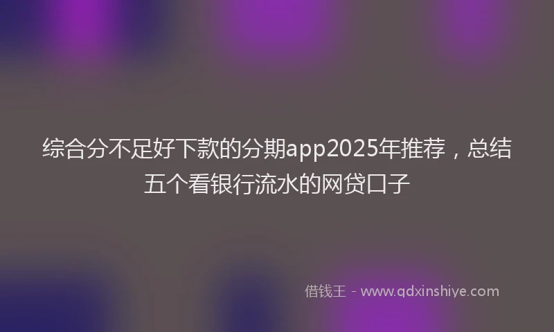 综合分不足好下款的分期app2025年推荐，总结五个看银行流水的网贷口子