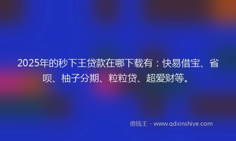2025年的秒下王贷款在哪下载有：快易借宝、省呗、柚子分期、粒粒贷、超爱财等。