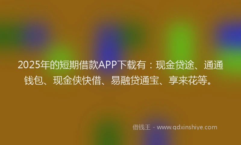 2025年的短期借款APP下载有：现金贷途、通通钱包、现金侠快借、易融贷通宝、享来花等。