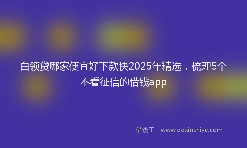 白领贷哪家便宜好下款快2025年精选，梳理5个不看征信的借钱app