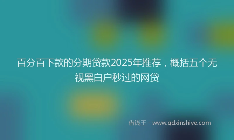百分百下款的分期贷款2025年推荐，概括五个无视黑白户秒过的网贷