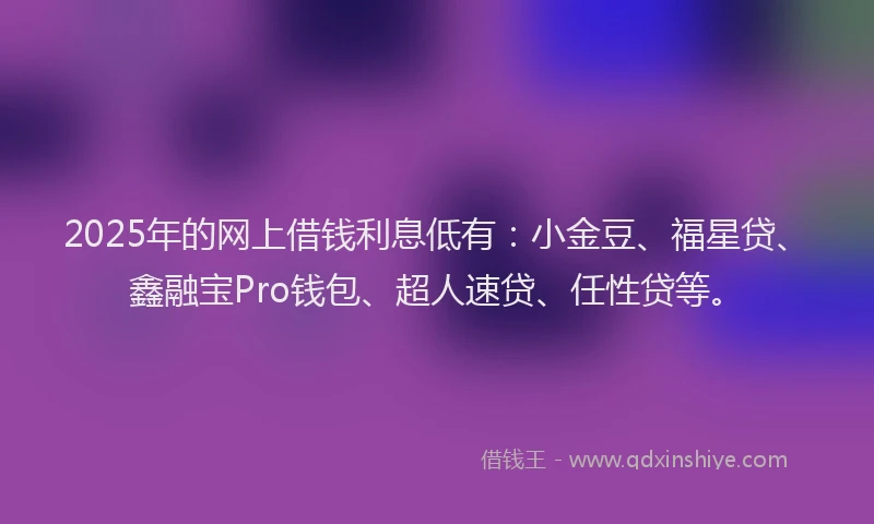 2025年的网上借钱利息低有：小金豆、福星贷、鑫融宝Pro钱包、超人速贷、任性贷等。