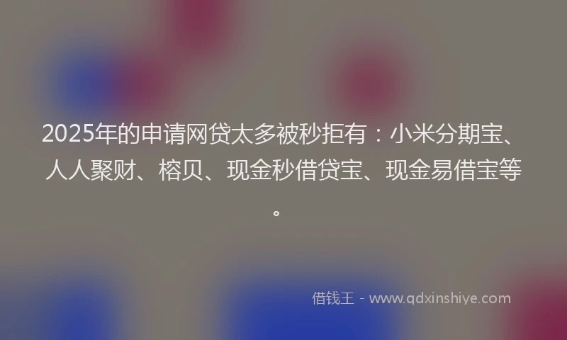 2025年的申请网贷太多被秒拒有：小米分期宝、人人聚财、榕贝、现金秒借贷宝、现金易借宝等。
