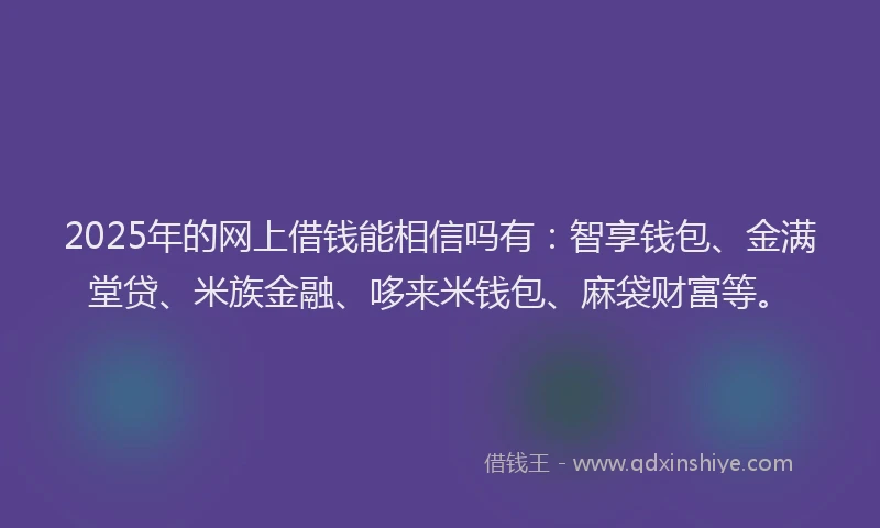 2025年的网上借钱能相信吗有：智享钱包、金满堂贷、米族金融、哆来米钱包、麻袋财富等。