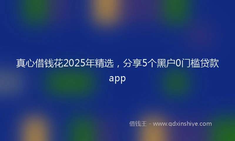 真心借钱花2025年精选，分享5个黑户0门槛贷款app