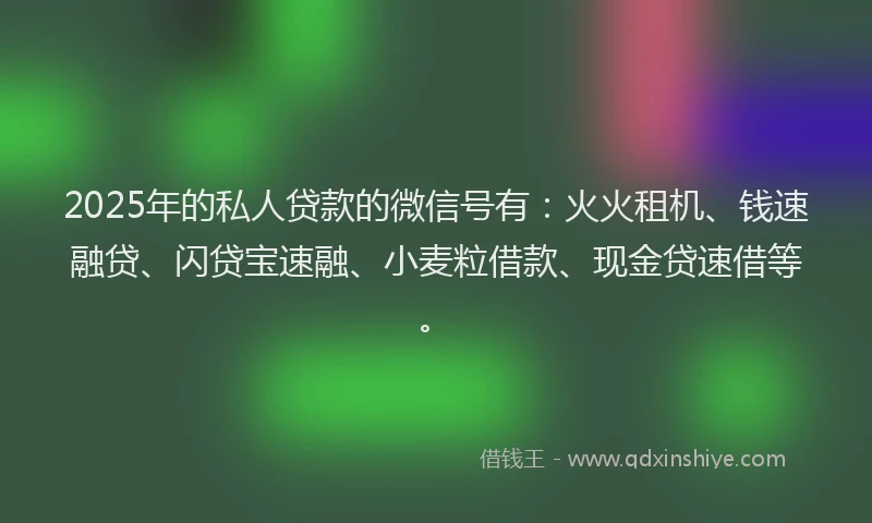 2025年的私人贷款的微信号有：火火租机、钱速融贷、闪贷宝速融、小麦粒借款、现金贷速借等。