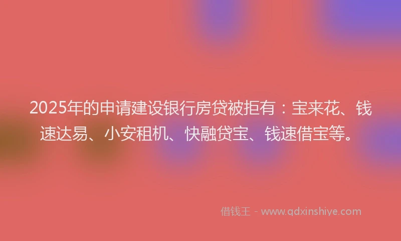 2025年的申请建设银行房贷被拒有：宝来花、钱速达易、小安租机、快融贷宝、钱速借宝等。