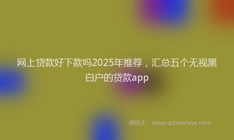 网上贷款好下款吗2025年推荐，汇总五个无视黑白户的贷款app