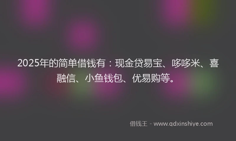 2025年的简单借钱有：现金贷易宝、哆哆米、喜融信、小鱼钱包、优易购等。