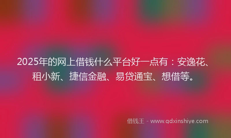 2025年的网上借钱什么平台好一点有：安逸花、租小新、捷信金融、易贷通宝、想借等。