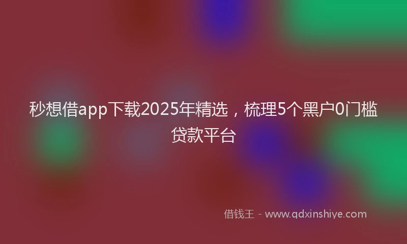 秒想借app下载2025年精选，梳理5个黑户0门槛贷款平台