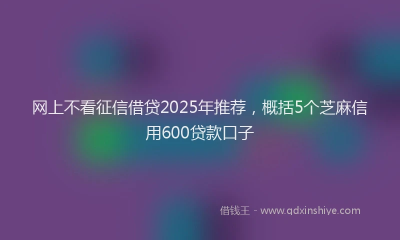 网上不看征信借贷2025年推荐，概括5个芝麻信用600贷款口子