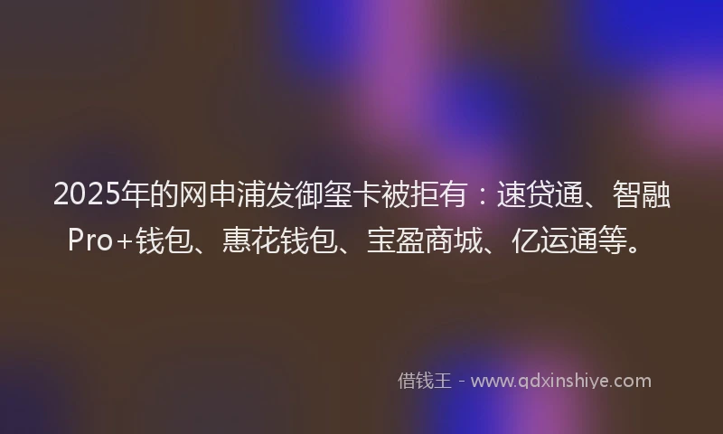 2025年的网申浦发御玺卡被拒有：速贷通、智融Pro+钱包、惠花钱包、宝盈商城、亿运通等。