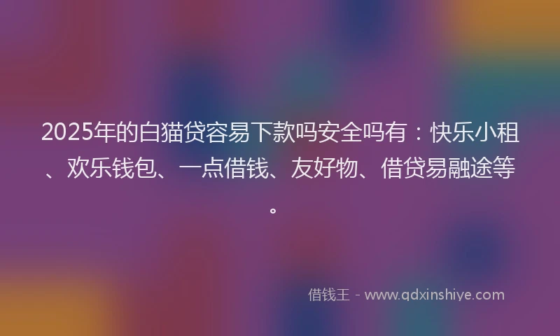 2025年的白猫贷容易下款吗安全吗有：快乐小租、欢乐钱包、一点借钱、友好物、借贷易融途等。