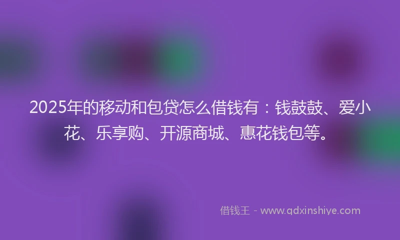 2025年的移动和包贷怎么借钱有：钱鼓鼓、爱小花、乐享购、开源商城、惠花钱包等。