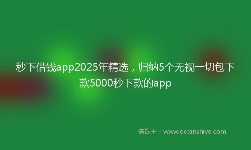 秒下借钱app2025年精选，归纳5个无视一切包下款5000秒下款的app