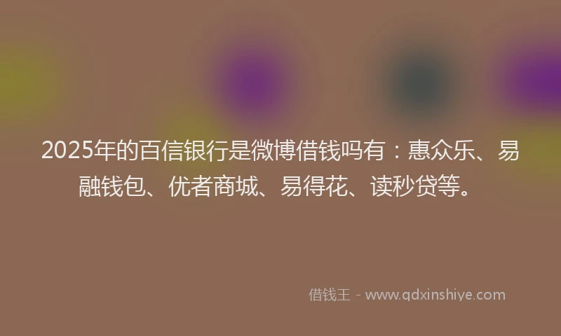 2025年的百信银行是微博借钱吗有：惠众乐、易融钱包、优者商城、易得花、读秒贷等。