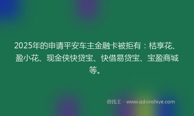 2025年的申请平安车主金融卡被拒有：桔享花、盈小花、现金侠快贷宝、快借易贷宝、宝盈商城等。