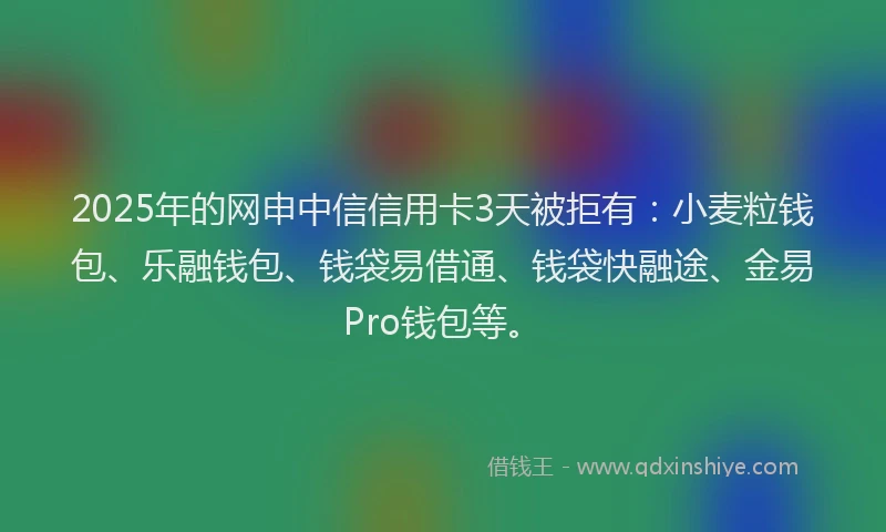 2025年的网申中信信用卡3天被拒有：小麦粒钱包、乐融钱包、钱袋易借通、钱袋快融途、金易Pro钱包等。