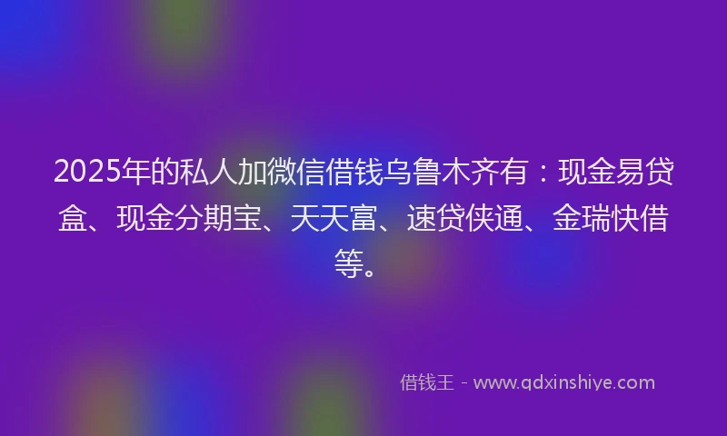 2025年的私人加微信借钱乌鲁木齐有：现金易贷盒、现金分期宝、天天富、速贷侠通、金瑞快借等。