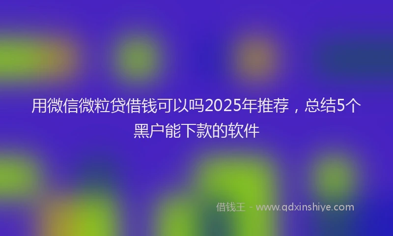 用微信微粒贷借钱可以吗2025年推荐，总结5个黑户能下款的软件