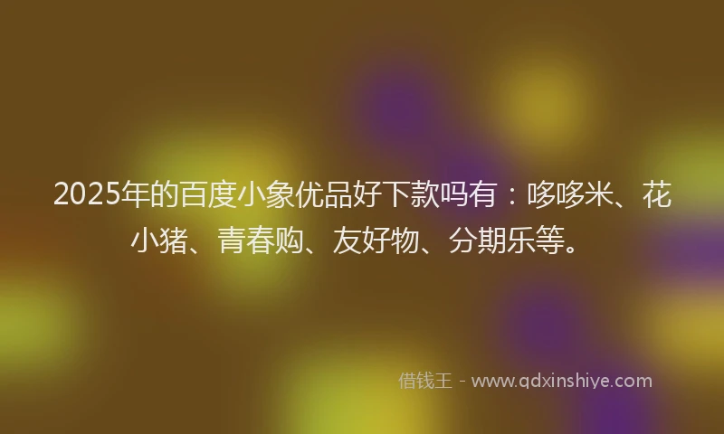 2025年的百度小象优品好下款吗有：哆哆米、花小猪、青春购、友好物、分期乐等。