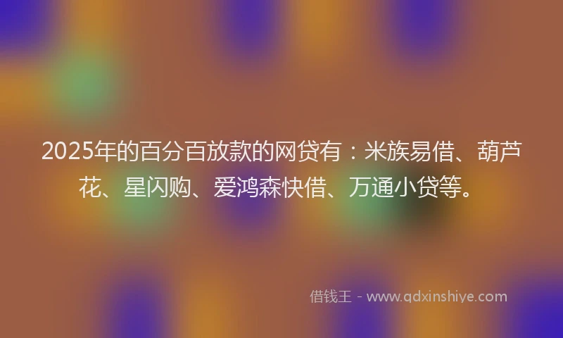 2025年的百分百放款的网贷有：米族易借、葫芦花、星闪购、爱鸿森快借、万通小贷等。