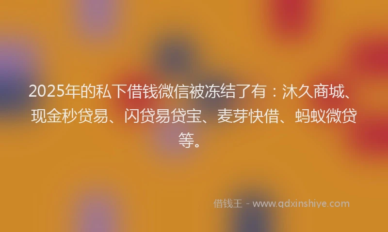 2025年的私下借钱微信被冻结了有：沐久商城、现金秒贷易、闪贷易贷宝、麦芽快借、蚂蚁微贷等。