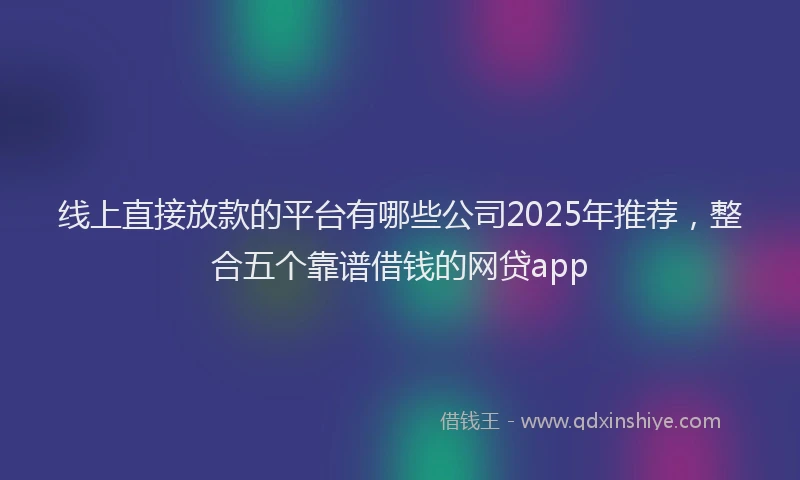 线上直接放款的平台有哪些公司2025年推荐，整合五个靠谱借钱的网贷app