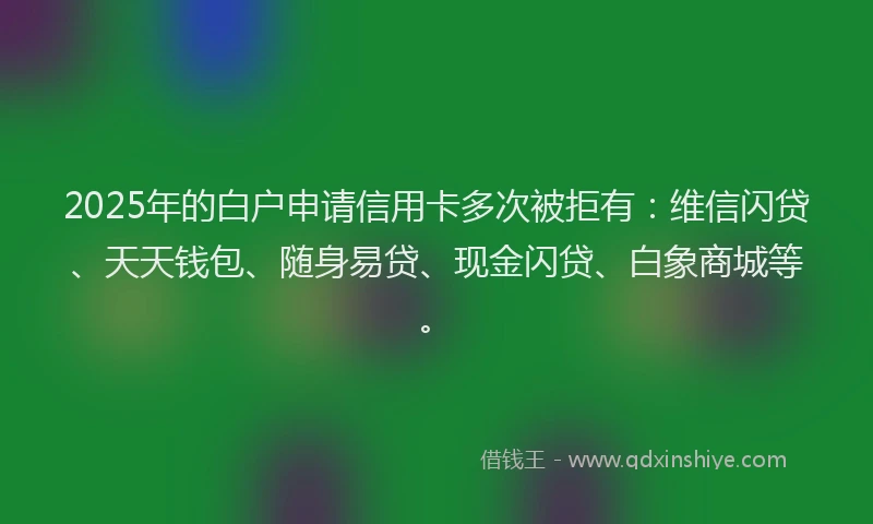 2025年的白户申请信用卡多次被拒有：维信闪贷、天天钱包、随身易贷、现金闪贷、白象商城等。