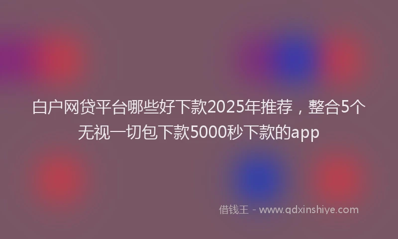 白户网贷平台哪些好下款2025年推荐，整合5个无视一切包下款5000秒下款的app