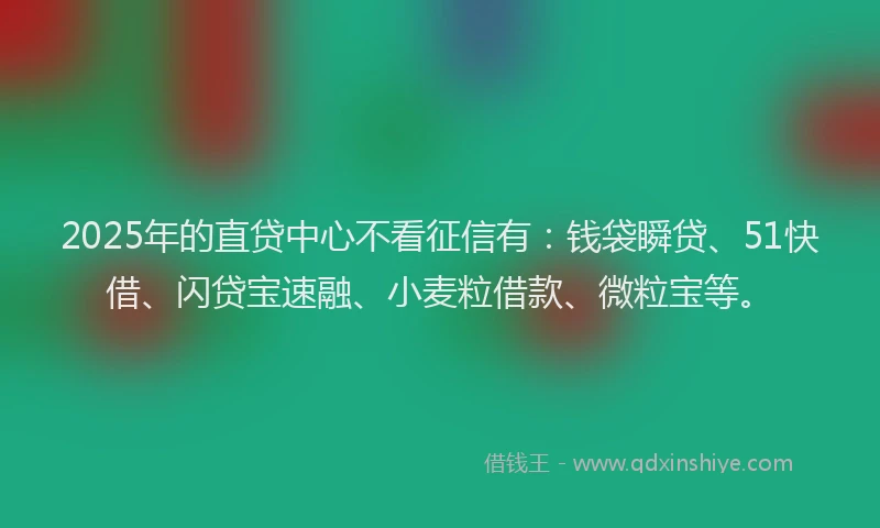 2025年的直贷中心不看征信有：钱袋瞬贷、51快借、闪贷宝速融、小麦粒借款、微粒宝等。
