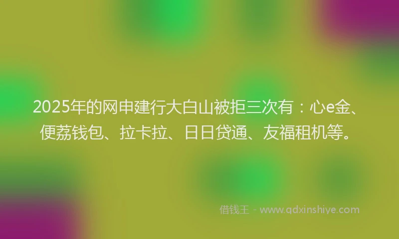 2025年的网申建行大白山被拒三次有：心e金、便荔钱包、拉卡拉、日日贷通、友福租机等。
