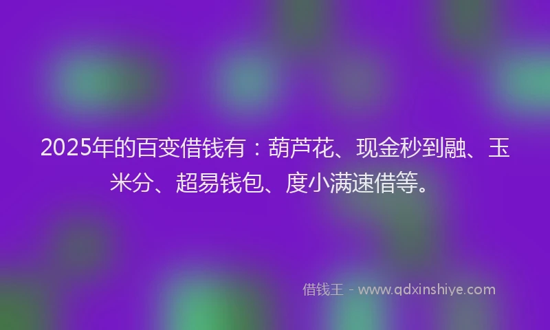 2025年的百变借钱有：葫芦花、现金秒到融、玉米分、超易钱包、度小满速借等。