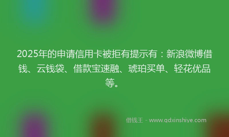 2025年的申请信用卡被拒有提示有：新浪微博借钱、云钱袋、借款宝速融、琥珀买单、轻花优品等。