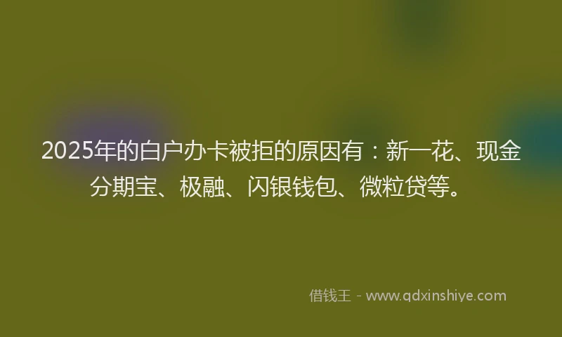 2025年的白户办卡被拒的原因有：新一花、现金分期宝、极融、闪银钱包、微粒贷等。