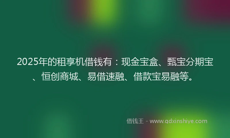 2025年的租享机借钱有：现金宝盒、甄宝分期宝、恒创商城、易借速融、借款宝易融等。