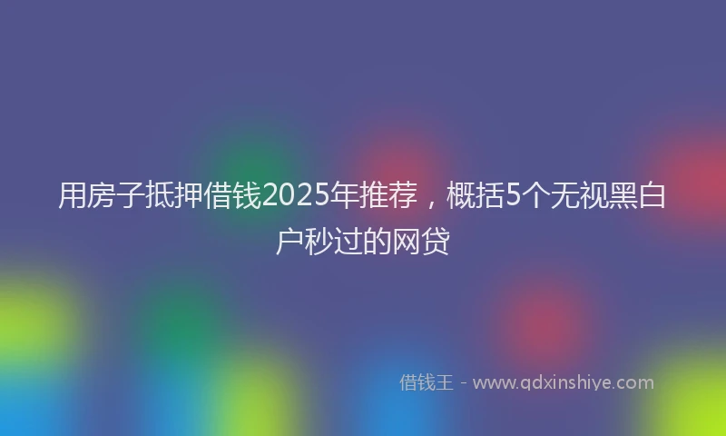 用房子抵押借钱2025年推荐，概括5个无视黑白户秒过的网贷