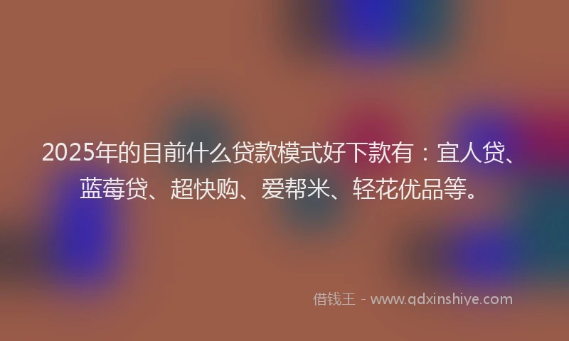 2025年的目前什么贷款模式好下款有：宜人贷、蓝莓贷、超快购、爱帮米、轻花优品等。