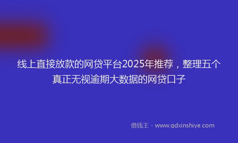 线上直接放款的网贷平台2025年推荐，整理五个真正无视逾期大数据的网贷口子