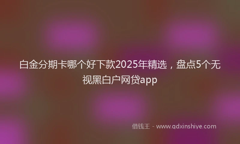 白金分期卡哪个好下款2025年精选，盘点5个无视黑白户网贷app