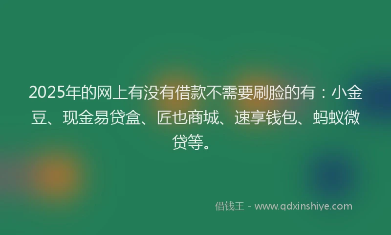 2025年的网上有没有借款不需要刷脸的有：小金豆、现金易贷盒、匠也商城、速享钱包、蚂蚁微贷等。