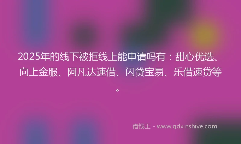2025年的线下被拒线上能申请吗有：甜心优选、向上金服、阿凡达速借、闪贷宝易、乐借速贷等。
