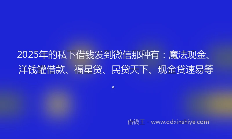 2025年的私下借钱发到微信那种有：魔法现金、洋钱罐借款、福星贷、民贷天下、现金贷速易等。