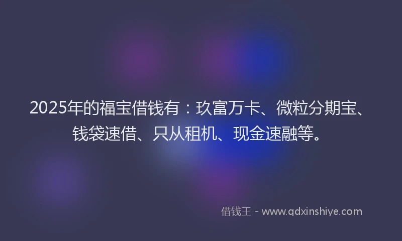 2025年的福宝借钱有：玖富万卡、微粒分期宝、钱袋速借、只从租机、现金速融等。