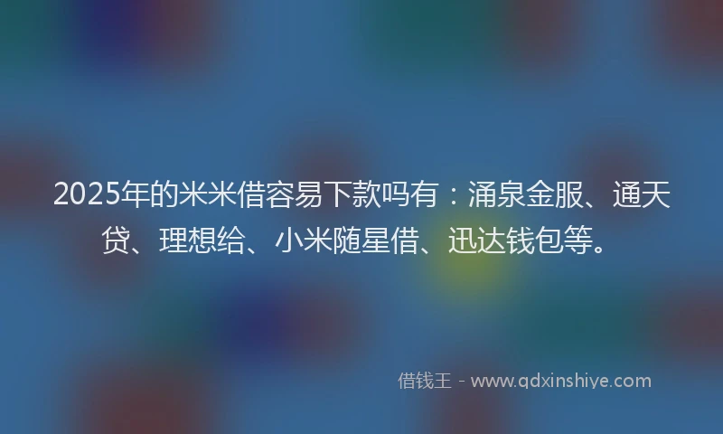 2025年的米米借容易下款吗有：涌泉金服、通天贷、理想给、小米随星借、迅达钱包等。