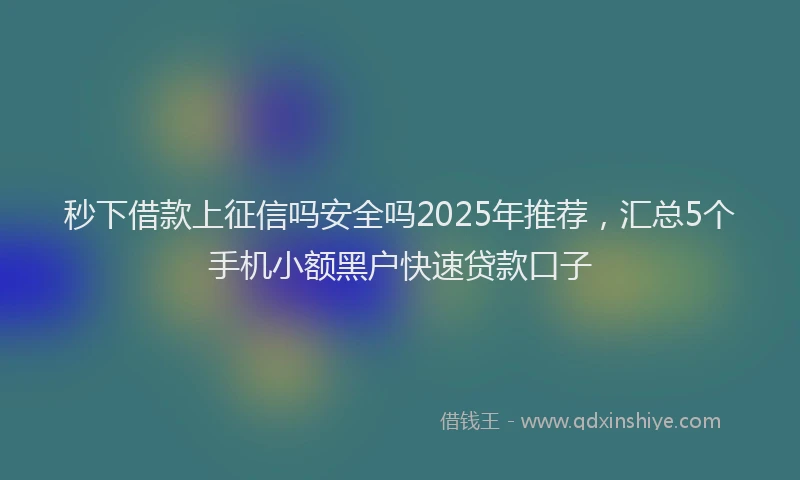 秒下借款上征信吗安全吗2025年推荐，汇总5个手机小额黑户快速贷款口子