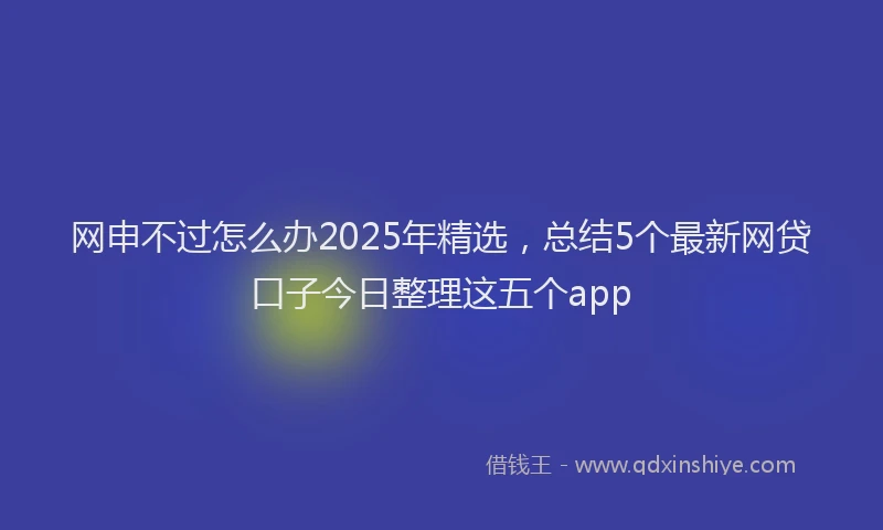 网申不过怎么办2025年精选，总结5个最新网贷口子今日整理这五个app