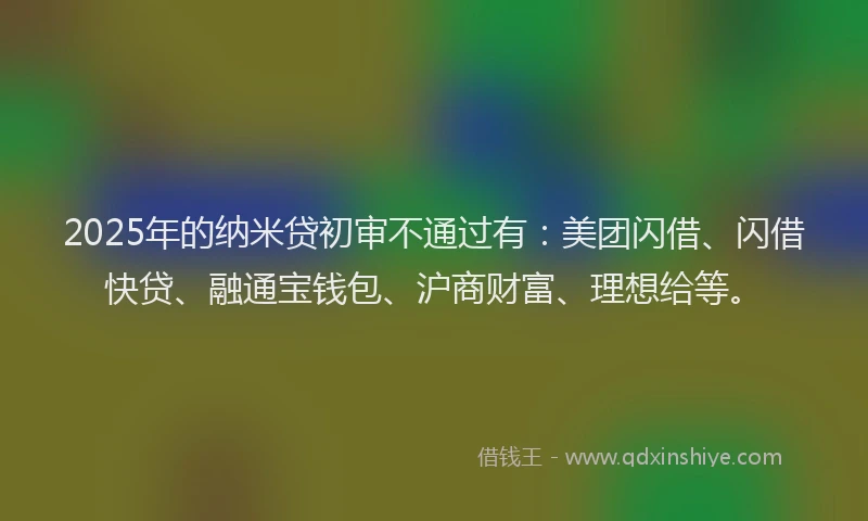 2025年的纳米贷初审不通过有：美团闪借、闪借快贷、融通宝钱包、沪商财富、理想给等。